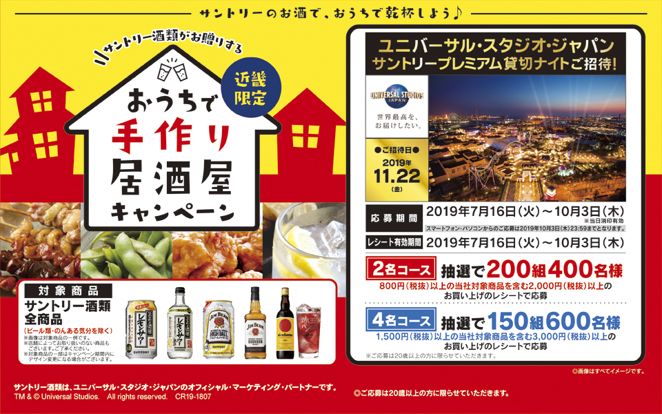 サントリーのお酒で、おうちで乾杯しよう♪ サントリー酒類がお贈りする 近畿限定 おうちで手作り居酒屋キャンペーン ユニバーサル・スタジオ・ジャパン サントリープレミアム貸切ナイトご招待！ ●ご招待日● 2019年11.22（金） 応募期間2019年7月16日（火）～10月3日（木） ※当日消印有効 スマートフォン・パソコンからのご応募は2019年10月3日（木）23:59までとなります。 レシート有効期間 2019年7月16日（火）～10月3日（木） 2名コース 抽選で200組400名様 800円（税抜）以上の当社対象商品を含む2,000円（税抜）以上のお買い上げのレシートで応募 4名コース 抽選で150組600名様 1,500円（税抜）以上の当社対象商品を含む3,000円（税抜）以上のお買い上げのレシートで応募 ※ご応募は20歳以上の方に限らせていただきます。 対象商品 サントリー酒類全商品（ビール類・のんある気分を除く） ※画像は対象商品の一例です。 ※店舗によってお取り扱いのない商品もございます。ご了承ください。 ※対象商品の一部はキャンペーン期間内にデザイン変更になる場合がございます。 ◎画像はすべてイメージです。 サントリー酒類は、ユニバーサル・スタジオ・ジャパンのオフィシャル・マーケティング・パートナーです。 TM & © Universal Studios. All rights reserved. CR19-1807 ◎ご応募は20歳以上の方に限らせていただきます。