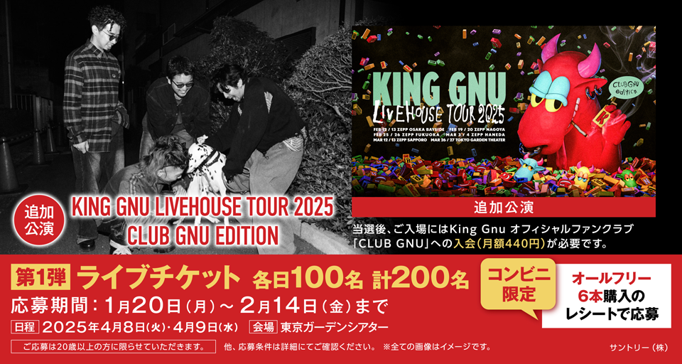 KING GNU LIVEHOUSE TOUR 2025 FEB 12/13 ZEPP OSAKA BAYSIDE FEB 19/20 ZEPP NAGOYA FEB 25/26 ZEPP FUKUOKA MAR 3/4 ZEPP HANEDA MAR 12/13 ZEPP SAPPORO MAR 26/27 TOKYO GARDEN THEATER CLUB GNU edition 【追加公演】KING GNU LIVEHOUSE TOUR 2025 CLUB GNU EDITION ［追加公演］当選後、ご入場にはKing Gnu オフィシャルファンクラブ「CLUB GNU」への入会（月額440円）が必要です。 【第1弾】ライブチケット 各日100名 計200名 コンビニ限定 オールフリー6本購入のレシートで応募 応募期間：1月20日（月）～2月14日（金）まで ［日程］2025年4月8日（火）・4月9日（水） ［会場］東京ガーデンシアター ご応募は20歳以上の方に限らせていただきます。 他、応募条件は詳細にてご確認ください。 ※全ての画像はイメージです。 サントリー（株）