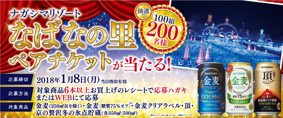 ナガシマリゾート なばなの里ペアチケットが当たる！抽選で100組200名様 応募締切 2018年1月8日（月・祝）当日消印有効 応募方法 対象商品6本以上お買上げのレシートで応募ハガキまたはWEBにて応募 対象商品 金麦（250ml缶を除く）・金麦〈糖質75％オフ〉※1・金麦クリアラベル・頂〈いただき〉・京の贅沢 冬の氷点貯蔵（各350ml/500ml）※1糖質75％オフ 当社「金麦」比による 画像はイメージです。