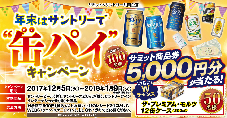 サミット×サントリー共同企画 年末はサントリーで“缶パイ”キャンペーン 抽選で100名様 サミット商品券5,000円分が当たる！ さらにWチャンス ザ・プレミアム・モルツ12缶ケース（350ml）50名様 キャンペーン期間：2017年12月5日（火）～2018年1月9日（火） 対象商品：サントリービール（株）、サントリースピリッツ（株）、サントリーワインインターナショナル（株）全商品 応募方法：対象商品500円（税込）以上お買い上げのレシートを1口として、WEB（パソコン・スマートフォン）、もしくはハガキでご応募ください。