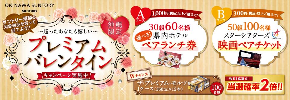 OKINAWA SUNTORY SUNTORY サントリー酒類の対象商品を買って当てよう！！沖縄限定 ～贈ったあなたも嬉しい～ プレミアムバレンタインキャンペーン実施中 Aコース 1,000円（税込）以上ご購入で！30組60名様 選べる！県内ホテルペアランチ券 ※image B コース300円以上（税込）以上ご購入で！50組100名様スターシアターズ映画ペアチケット ※image Wチャンス ザ・プレミアム・モルツ1ケース（350ml×12本）100名様 WEB応募で！当選確率2倍！！