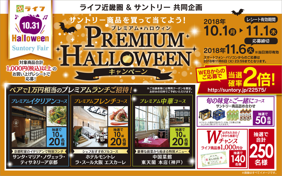 ライフ 10.31 Halloween Suntory Fair 対象商品合計1,000円（税込）以上のお買い上げレシートで応募！ ライフ近畿圏＆サントリー共同企画 サントリー商品を買って当てよう！ プレミアム★ハロウィンキャンペーン レシート有効期間 2018年10.1（月）→11.1（木） 応募締切 2018年11.6（火）※当日消印有効 スマートフォン・パソコンからのご応募は2018年11月6日（火）23:59までとなります。 WEBからのご応募で当選確率2倍！ http://suntory.jp/22575/ ペアで1万円相当のプレミアムランチご招待！ ご当選者様には専用クーポンを贈呈。お好みの日時でご予約いただけます。 プレミアムイタリアンコース 抽選で10組20名様 京都町家のイタリアンで特別ランチ サンタ・マリア・ノヴェッラ・ティサネリーア京都 プレミアムフレンチコース 抽選で10組20名様 シェフおすすめフルコース ホテルモントレ ラ・スール大阪 エスカーレ プレミアム中華コース 抽選で10組20名様 豪華な前菜から始まる特別メニュー 中国菜館 東天閣 本店（神戸） 旬の味覚とご一緒にコース サントリー商品詰め合わせ ※アルコール飲料が含まれている為、ご応募は20歳以上の方に限らせていただきます。 抽選で50名様 はずれた方の中から抽選でWチャンス ライフ商品券1,000円分 抽選で140名様 抽選で合計250名様 ※画像はすべてイメージです。
