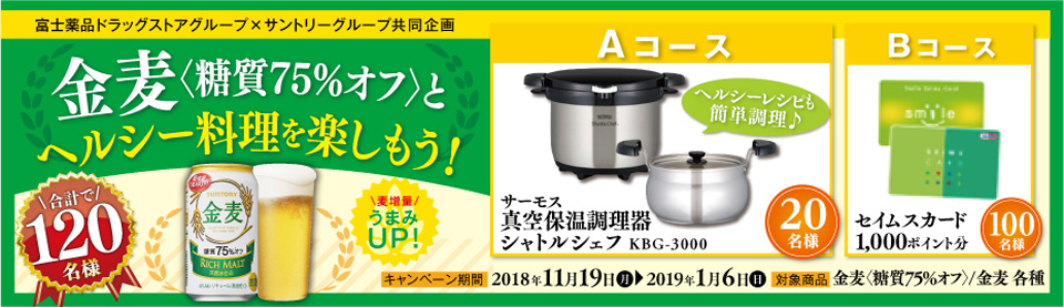 富士薬品ドラッグストアグループ×サントリーグループ共同企画 金麦〈糖質75％オフ〉とヘルシー料理を楽しもう！ 麦増量うまみUP！ Aコース ヘルシーレシピも簡単調理♪ サーモス 真空保温調理器シャトルシェフ KBG-3000 20名様 Bコース セイムスカード1,000ポイント分 100名様 合計で120名様 キャンペーン期間 2018年11月19日（月）～2019年1月6日（日） 対象商品 金麦〈糖質75％オフ〉/金麦 各種 