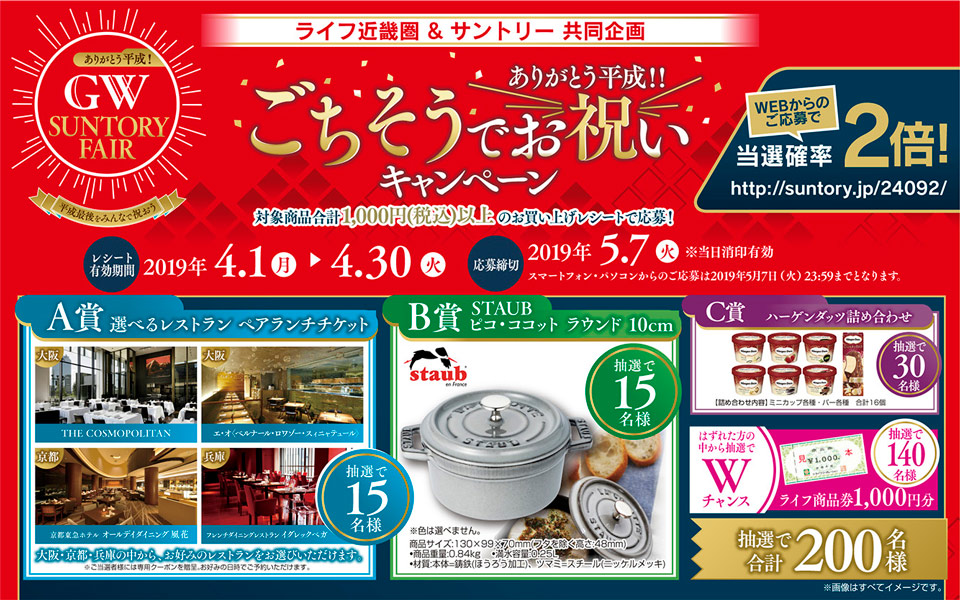 ライフ ありがとう平成！ GW SUNTORY FAIR 平成最後をみんなで祝おう ライフ近畿圏＆サントリー共同企画 ありがとう平成！！ごちそうでお祝い キャンペーン 対象商品合計1,000円（税込）以上のお買い上げレシートで応募！ WEBからのご応募で当選確率2倍！ http://suntory.jp/24092/ レシート有効期間 2019年4.1（月）→4.30（火） 応募締切 2019年5.7（火）※当日消印有効 スマートフォン・パソコンからのご応募は2019年5月7日（火）23:59までとなります。 A賞 選べるレストラン ペアランチチケット 大阪 THE COSMOPOLITAN 大阪 エ・オ ＜ベルナール・ロワゾー・スィニャテュール＞ 京都 京都東急ホテル オールデイダイニング 風花 兵庫 フレンチダイニングレストラン イグレックベガ 抽選で15名様 大阪・京都・兵庫の中から、お好みのレストランをお選びいただけます。 ※ご当選者様には専用クーポンを贈呈。お好みの日時でご予約いただけます。 B賞 STAUB ピコ・ココット ラウンド 10cm 抽選で15名様 ※色は選べません。商品サイズ：130×99×70mm（フタを除く高さ48mm） ・商品重量：0.84kg ・満水容量：0.25L ・材質：本体＝鋳鉄（ほうろう加工）、ツマミ＝スチール（ニッケルメッキ） C賞 ハーゲンダッツ詰め合わせ 抽選で30名様 【詰め合わせ内容】ミニカップ各種・バー各種 合計16個 はずれた方の中から抽選でWチャンス ライフ商品券1,000円分 抽選で140名様 抽選で合計200名様 ※画像はすべてイメージです。