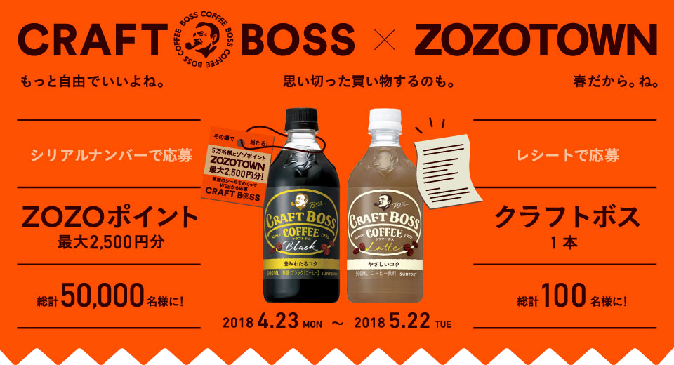 CRAFT BOSS × ZOZOTOWN もっと自由でいいよね。思い切った買い物するのも。春だから。ね。 シリアルナンバーで応募 ZOZOポイント最大2,500円分 総計50,000名様に！ レシートで応募 クラフトボス 1本 総計100名様に！ 2018 4.23 MON～2018 5.22 TUE