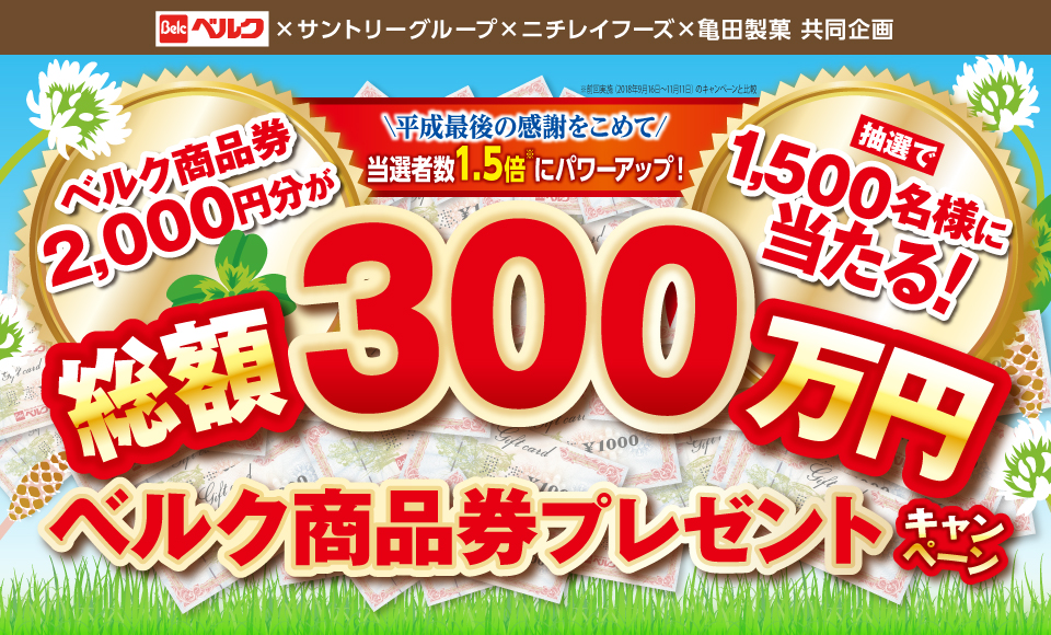ベルク×サントリーグループ×ニチレイフーズ×亀田製菓 共同企画 平成最後の感謝をこめて 当選者数1.5倍※にパワーアップ！ ※前回実績（2018年9月16日～11月11日）のキャンペーンと比較 ベルク商品券2,000円分が抽選で1,500名様に当たる！ 総額300万円ベルク商品券プレゼントキャンペーン