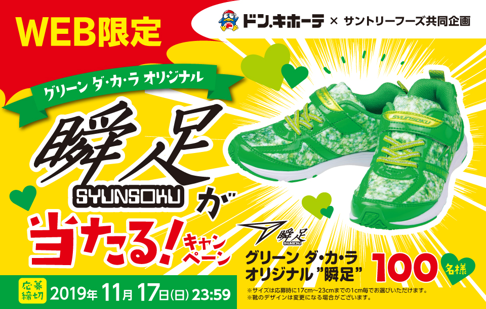 WEB限定 ドン・キホーテ×サントリーフーズ共同企画 グリーン ダ・カ・ラ オリジナル瞬足が当たる！キャンペーン グリーン ダ・カ・ラ オリジナル”瞬足” 100名様 ※サイズは応募時に17cm～23cmまでの1cm毎でお選びいただけます。 ※靴のデザインは変更になる場合はございます。 応募締切 2019年11月17日（日）23:59