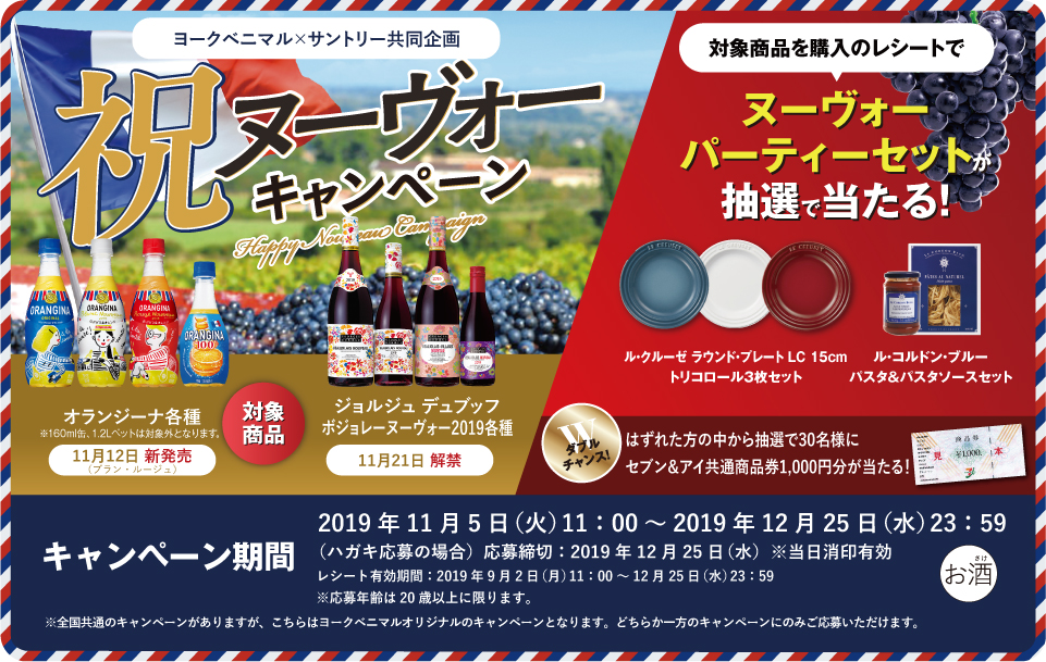ヨークベニマル×サントリー共同企画 祝ヌーヴォーキャンペーン 対象商品 オランジーナ各種 ※160ml缶、1.2Lペットは対象外となります。 11月12日 新発売（ブラン・ルージュ） ジョルジュ デュブッフ ボジョレー ヌーヴォー2019各種 11月21日 解禁 対象商品を購入のレシートで ヌーヴォーパーティーセットが抽選で当たる！ ル・クルーゼ ラウンド・プレート LC 15cm トリコロール3枚セット ル・コルドン・ブルー パスタ＆パスタソースセット ダブルチャンス！はずれた方の中から抽選で30名様にセブン＆アイ共通商品券1,000円分が当たる！ キャンペーン期間 2019年11月5日（火）11:00～2019年12月25日（水）23:59 （ハガキ応募の場合）応募締切：2019年12月25日（水）※当日消印有効 レシート有効期間：2019年9月2日（月）11:00～12月25日（水）23:59 ※応募年齢は20歳以上に限ります。 ※全国共通のキャンペーンがありますが、こちらはヨークベニマルオリジナルのキャンペーンとなります。どちらか一方のキャンペーンのみご応募いただけます。
