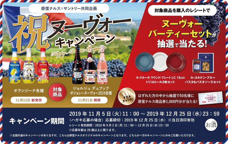 原信ナルス×サントリー共同企画 祝ヌーヴォーキャンペーン 対象商品 オランジーナ各種 11月12日 新発売 ジョルジュ デュブッフ ボジョレー ヌーヴォー2019各種 11月21日 解禁 対象商品を購入のレシートで ヌーヴォーパーティーセットが抽選で当たる！ ル・クルーゼ ラウンド・プレート LC 15cm トリコロール3枚セット ル・コルドン・ブルー パスタ＆パスタソースセット ダブルチャンス！はずれた方の中から抽選で50名様に原信ナルス商品券1,000円分が当たる！ キャンペーン期間 2019年11月5日（火）11:00～2019年12月25日（水）23:59 （ハガキ応募の場合）応募締切：2019年12月25日（水）※当日消印有効 レシート有効期間：2019年9月2日（月）11:00～12月25日（水）23:59 ※応募年齢は20歳以上に限ります。 ※全国共通のキャンペーンがありますが、こちらは原信ナルスオリジナルのキャンペーンとなります。どちらか一方のキャンペーンのみご応募いただけます。