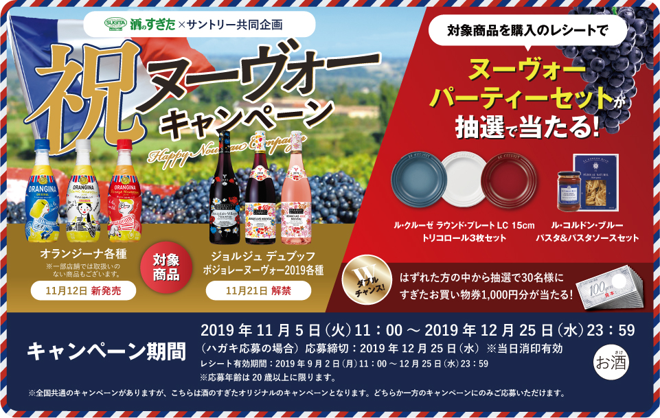 酒のすぎた×サントリー共同企画 祝ヌーヴォーキャンペーン 対象商品 オランジーナ各種 ※一部店舗では取扱いのない商品もございます。 11月12日 新発売 ジョルジュ デュブッフ ボジョレー ヌーヴォー2019各種 11月21日 解禁 対象商品を購入のレシートで ヌーヴォーパーティーセットが抽選で当たる！ ル・クルーゼ ラウンド・プレート LC 15cm トリコロール3枚セット ル・コルドン・ブルー パスタ＆パスタソースセット ダブルチャンス！はずれた方の中から抽選で30名様にすぎたお買い物券1,000円分が当たる！ キャンペーン期間 2019年11月5日（火）11:00～2019年12月25日（水）23:59 （ハガキ応募の場合）応募締切：2019年12月25日（水）※当日消印有効 レシート有効期間：2019年9月2日（月）11:00～12月25日（水）23:59 ※応募年齢は20歳以上に限ります。 ※全国共通のキャンペーンがありますが、こちらは酒のすぎたオリジナルのキャンペーンとなります。どちらか一方のキャンペーンのみご応募いただけます。