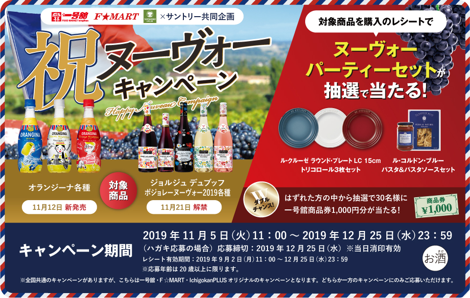 一号舘・F★MART×サントリー共同企画 祝ヌーヴォーキャンペーン 対象商品 オランジーナ各種 11月12日 新発売 ジョルジュ デュブッフ ボジョレー ヌーヴォー2019各種 11月21日 解禁 対象商品を購入のレシートで ヌーヴォーパーティーセットが抽選で当たる！ ル・クルーゼ ラウンド・プレート LC 15cm トリコロール3枚セット ル・コルドン・ブルー パスタ＆パスタソースセット ダブルチャンス！はずれた方の中から抽選で30名様に一号舘商品券1,000円分が当たる！ キャンペーン期間 2019年11月5日（火）11:00～2019年12月25日（水）23:59 （ハガキ応募の場合）応募締切：2019年12月25日（水）※当日消印有効 レシート有効期間：2019年9月2日（月）11:00～12月25日（水）23:59 ※応募年齢は20歳以上に限ります。 ※全国共通のキャンペーンがありますが、こちらは一号舘・F★MART・IchigokanPLUS オリジナルのキャンペーンとなります。どちらか一方のキャンペーンのみご応募いただけます。