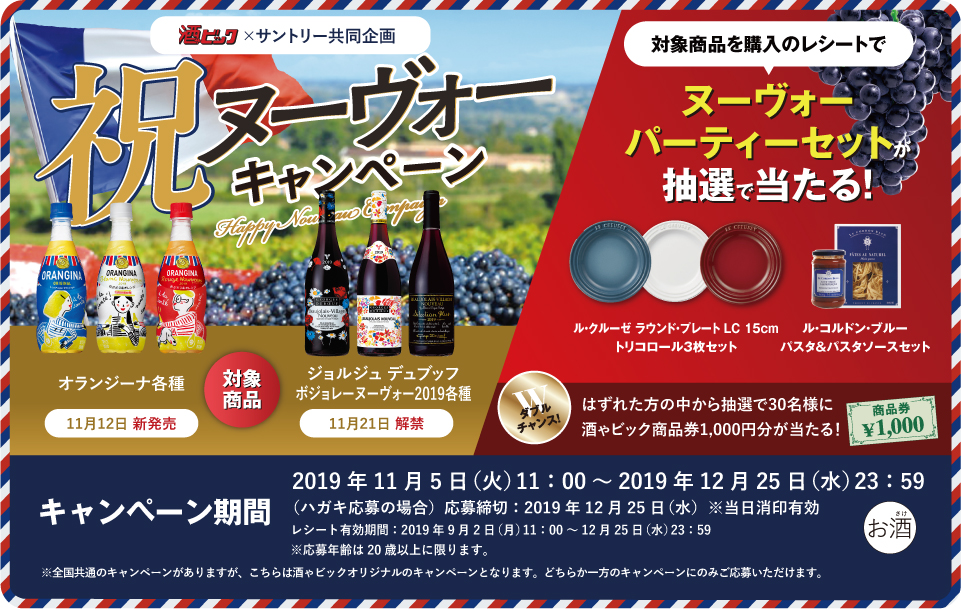 酒ゃビック×サントリー共同企画 祝ヌーヴォーキャンペーン 対象商品 オランジーナ各種 11月12日 新発売 ジョルジュ デュブッフ ボジョレー ヌーヴォー2019各種 11月21日 解禁 対象商品を購入のレシートで ヌーヴォーパーティーセットが抽選で当たる！ ル・クルーゼ ラウンド・プレート LC 15cm トリコロール3枚セット ル・コルドン・ブルー パスタ＆パスタソースセット ダブルチャンス！はずれた方の中から抽選で30名様に酒ゃビック商品券1,000円分が当たる！ キャンペーン期間 2019年11月5日（火）11:00～2019年12月25日（水）23:59 （ハガキ応募の場合）応募締切：2019年12月25日（水）※当日消印有効 レシート有効期間：2019年9月2日（月）11:00～12月25日（水）23:59 ※応募年齢は20歳以上に限ります。 ※全国共通のキャンペーンがありますが、こちらは酒ゃビックオリジナルのキャンペーンとなります。どちらか一方のキャンペーンのみご応募いただけます。