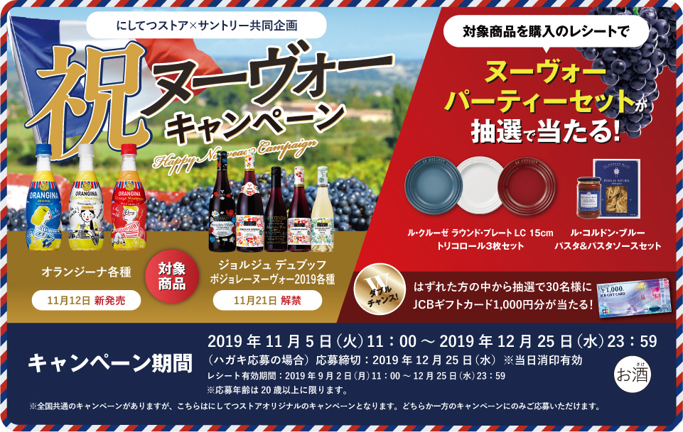 にしてつストア×サントリー共同企画 祝ヌーヴォーキャンペーン 対象商品 オランジーナ各種 11月12日 新発売 ジョルジュ デュブッフ ボジョレー ヌーヴォー2019各種 11月21日 解禁 対象商品を購入のレシートで ヌーヴォーパーティーセットが抽選で当たる！ ル・クルーゼ ラウンド・プレート LC 15cm トリコロール3枚セット ル・コルドン・ブルー パスタ＆パスタソースセット ダブルチャンス！はずれた方の中から抽選で30名様にJCBギフトカード1,000円分が当たる！ キャンペーン期間 2019年11月5日（火）11:00～2019年12月25日（水）23:59 （ハガキ応募の場合）応募締切：2019年12月25日（水）※当日消印有効 レシート有効期間：2019年9月2日（月）11:00～12月25日（水）23:59 ※応募年齢は20歳以上に限ります。 ※全国共通のキャンペーンがありますが、こちらはにしてつストアオリジナルのキャンペーンとなります。どちらか一方のキャンペーンのみご応募いただけます。
