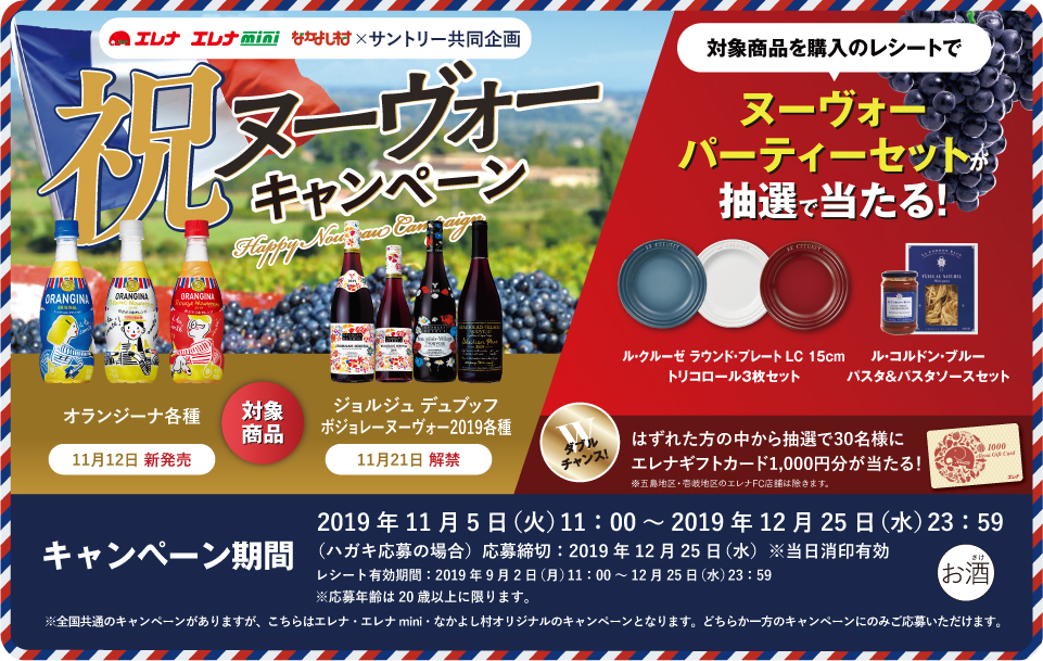 エレア エレナmini なかよし村×サントリー共同企画 祝ヌーヴォーキャンペーン 対象商品 オランジーナ各種 11月12日 新発売 ジョルジュ デュブッフ ボジョレー ヌーヴォー2019各種 11月21日 解禁 対象商品を購入のレシートで ヌーヴォーパーティーセットが抽選で当たる！ ル・クルーゼ ラウンド・プレート LC 15cm トリコロール3枚セット ル・コルドン・ブルー パスタ＆パスタソースセット ダブルチャンス！はずれた方の中から抽選で30名様にエレナギフトカード1,000円分が当たる！ ※五島地区・壱岐地区のエレナFC店舗は除きます。 キャンペーン期間 2019年11月5日（火）11:00～2019年12月25日（水）23:59 （ハガキ応募の場合）応募締切：2019年12月25日（水）※当日消印有効 レシート有効期間：2019年9月2日（月）11:00～12月25日（水）23:59 ※応募年齢は20歳以上に限ります。 ※全国共通のキャンペーンがありますが、こちらはエレア エレナmini なかよし村オリジナルのキャンペーンとなります。どちらか一方のキャンペーンのみご応募いただけます。