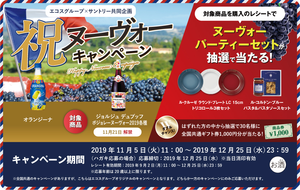 エコスグループ×サントリー共同企画 祝ヌーヴォーキャンペーン 対象商品 オランジーナ ジョルジュ デュブッフ ボジョレー ヌーヴォー2019各種 11月21日 解禁 対象商品を購入のレシートで ヌーヴォーパーティーセットが抽選で当たる！ ル・クルーゼ ラウンド・プレート LC 15cm トリコロール3枚セット ル・コルドン・ブルー パスタ＆パスタソースセット ダブルチャンス！はずれた方の中から抽選で30名様に全国共通ギフト券1,000円分が当たる！ キャンペーン期間 2019年11月5日（火）11:00～2019年12月25日（水）23:59 （ハガキ応募の場合）応募締切：2019年12月25日（水）※当日消印有効 レシート有効期間：2019年9月2日（月）11:00～12月25日（水）23:59 ※応募年齢は20歳以上に限ります。 ※全国共通のキャンペーンがありますが、こちらはエコスグループオリジナルのキャンペーンとなります。どちらか一方のキャンペーンのみご応募いただけます。