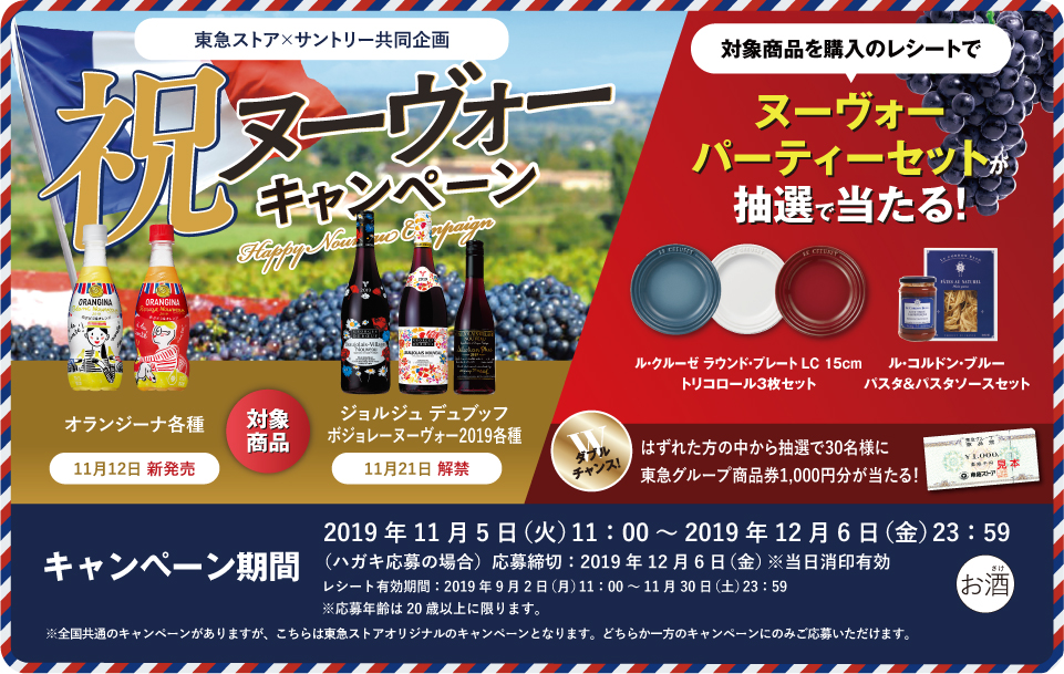 東急ストア×サントリー共同企画 祝ヌーヴォーキャンペーン 対象商品 オランジーナ各種 11月12日 新発売 ジョルジュ デュブッフ ボジョレー ヌーヴォー2019各種 11月21日 解禁 対象商品を購入のレシートで ヌーヴォーパーティーセットが抽選で当たる！ ル・クルーゼ ラウンド・プレート LC 15cm トリコロール3枚セット ル・コルドン・ブルー パスタ＆パスタソースセット ダブルチャンス！はずれた方の中から抽選で30名様に東急グループ商品券1,000円分が当たる！ キャンペーン期間 2019年11月5日（火）11:00～2019年12月6日（金）23:59 （ハガキ応募の場合）応募締切：2019年12月6日（金）※当日消印有効 レシート有効期間：2019年9月2日（月）11:00～11月30日（土）23:59 ※応募年齢は20歳以上に限ります。 ※全国共通のキャンペーンがありますが、こちらは東急ストアオリジナルのキャンペーンとなります。どちらか一方のキャンペーンのみご応募いただけます。