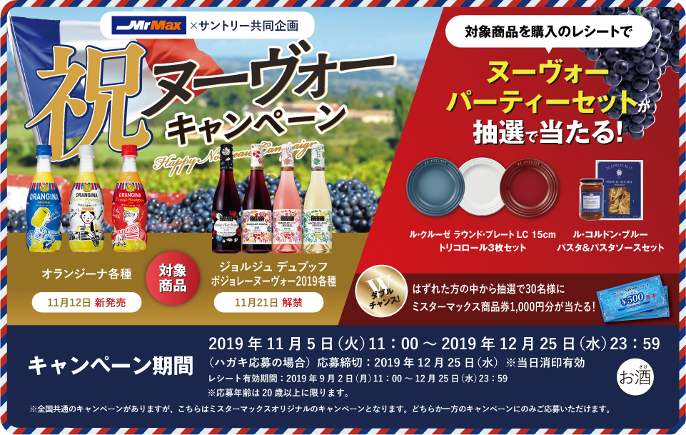 Mr Max×サントリー共同企画 祝ヌーヴォーキャンペーン 対象商品 オランジーナ各種 11月12日 新発売 ジョルジュ デュブッフ ボジョレー ヌーヴォー2019各種 11月21日 解禁 対象商品を購入のレシートで ヌーヴォーパーティーセットが抽選で当たる！ ル・クルーゼ ラウンド・プレート LC 15cm トリコロール3枚セット ル・コルドン・ブルー パスタ＆パスタソースセット ダブルチャンス！はずれた方の中から抽選で30名様にミスターマックス商品券1,000円分が当たる！ キャンペーン期間 2019年11月5日（火）11:00～2019年12月25日（水）23:59 （ハガキ応募の場合）応募締切：2019年12月25日（水）※当日消印有効 レシート有効期間：2019年9月2日（月）11:00～12月25日（水）23:59 ※応募年齢は20歳以上に限ります。 ※全国共通のキャンペーンがありますが、こちらはミスターマックスオリジナルのキャンペーンとなります。どちらか一方のキャンペーンのみご応募いただけます。
