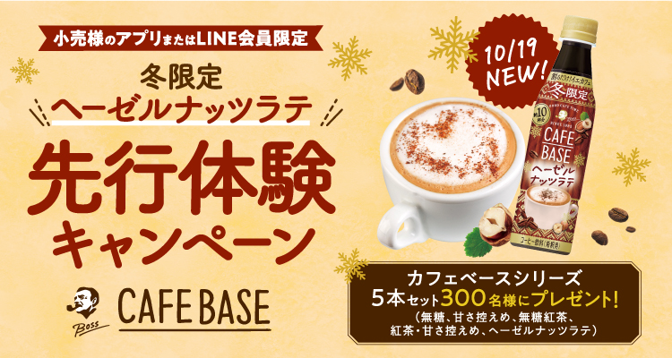 小売様のアプリまたはLINE会員限定 冬限定 ヘーゼルナッツラテ 先行体験キャンペーン BOSS CAFEBASE 10/19 NEW！ カフェベースシリーズ5本セット300名様にプレゼント！（ 無糖、甘さ控えめ、無糖紅茶、紅茶・甘さ控えめ、ヘーゼルナッツラテ）
