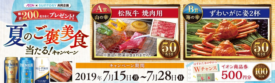 AEON×SUNTORY共同企画 総計200名さまにプレゼント！ 夏のご褒美食当たる！キャンペーン A賞 山の幸 松坂牛 焼肉用 50名さま ※賞品に野菜は含まれません。 B賞 海の幸 ずわいがに姿2杯 50名さま はずれた方の中からWチャンス イオン商品券500円分 100名さま キャンペーン期間 2019年7月15日～7月28日（日）