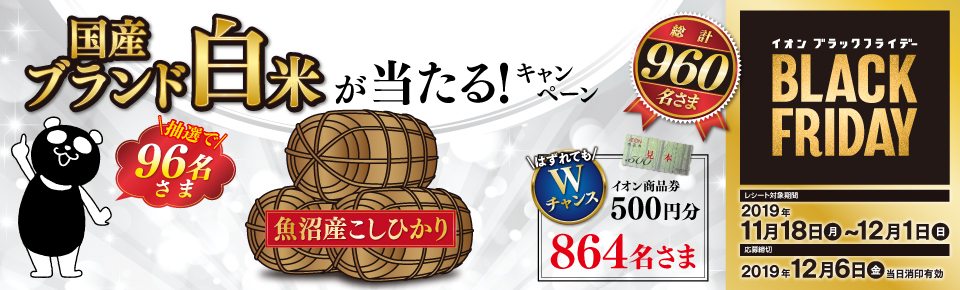 イオン ブラックフライデー 国産ブランド白米が当たる！キャンペーン 魚沼産こしひかり 抽選で96名さま はずれてもWチャンス イオン商品券500円分 864名さま 総計960名さま レシート対象期間 2019年11月18日（月）～12月1日（日） 応募締切 2019年12月6日（金）当日消印有効