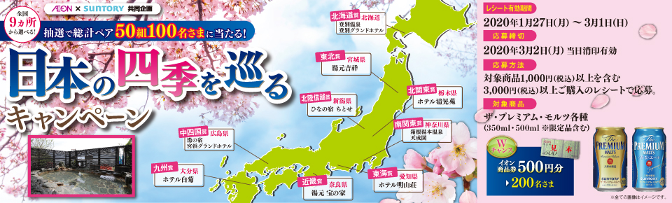 AEON × SUNTORY 共同企画 全国9ヵ所から選べる！ 抽選で総計ペア50組100名さまに当たる！ 日本の四季を巡るキャンペーン 北海道賞 北海道 登別温泉 登別グランドホテル 東北賞 宮城県 湯元吉祥 北陸信越賞 新潟県 ひなの宿 ちとせ 北関東賞 栃木県 ホテル清晃苑 南関東賞 神奈川県 箱根湯本温泉 天成園 東海賞 愛知県 ホテル明山荘 近畿賞 奈良県 湯元 宝の家 中四国賞 広島県 湯の宿 宮浜グランドホテル 九州賞 大分県 ホテル白菊 レシート有効期間 2020年1月27日（月）～3月1日（日） 応募締切 2020年3月2日（月）当日消印有効 応募方法 対象商品1,000円（税込）以上を含む3,000円（税込）以上ご購入のレシートで応募。 対象商品 ザ・プレミアム・モルツ各種（350ml・500ml ※限定品含む） Wチャンス イオン商品券500円分 200名さま ※全ての画像はイメージです。
