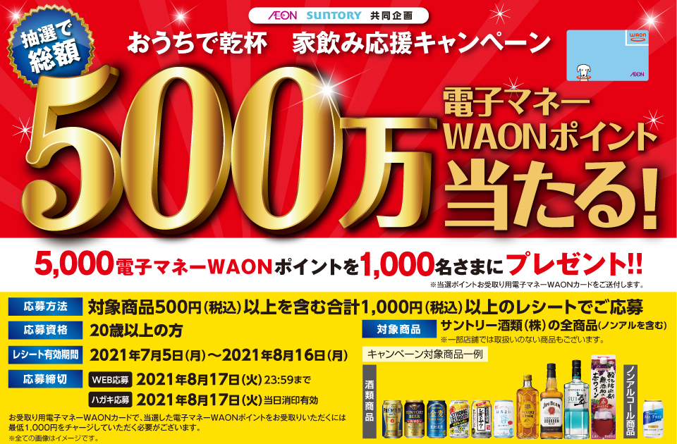 AEON SUNTORY 共同企画 おうちで乾杯 家飲み応援キャンペーン 抽選で総額500万電子マネーWAONポイント当たる！5,000電子マネーWAONポイントを1,000名さまにプレゼント!! ※当選ポイントお受取り用電子マネーWAONカードを送付します。 応募方法 対象商品500円（税込）以上を含む合計1,000円（税込）以上のレシートでご応募 応募資格 20歳以上の方 レシート有効期間 2021年7月5日（月）～2021年8月16日（月） 応募締切 WEB応募 2021年8月17日（火）23:59まで ハガキ応募 2021年8月17日（火）当日消印有効 対象商品 サントリー酒類（株）の全商品（ノンアルを含む）※一部店舗では取扱いのない商品もございます。キャンペーン対象商品一例 酒類商品 ノンアルコール商品 お受取り用電子マネーWAONカードで、当選した電子マネーWAONポイントをお受取りいただくには最低1,000円をチャージしていただく必要がございます。※全ての画像はイメージです。