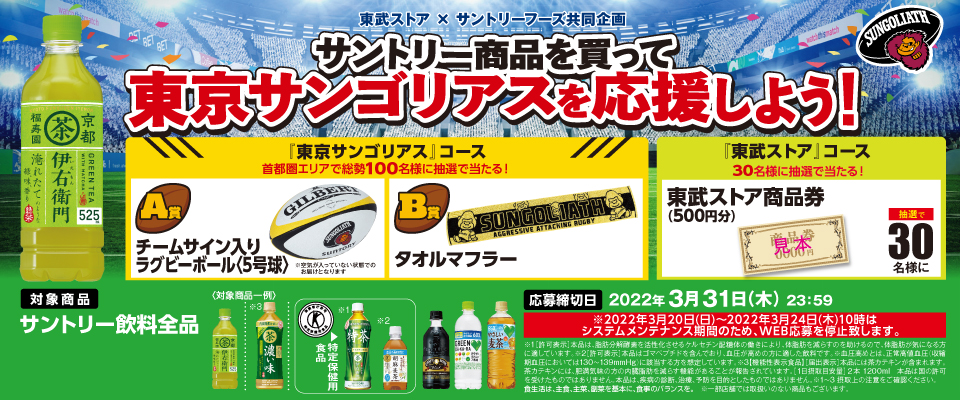 東武ストア × サントリーフーズ共同企画 サントリー商品を買って東京サンゴリアスを応援しよう！ 『東京サンゴリアス』コース 首都圏エリアで総勢100名様に抽選で当たる！ A賞 チームサイン入り ラグビーボール＜5号球＞ ※空気が入っていない状態でのお届けとなります。 B賞 タオルマフラー 『東武ストア』コース 30名様に抽選で当たる！ 東武ストア商品券（500円分） 抽選で30名様に 対象商品 サントリー飲料全品 応募締切日 2022年3月31日（木）23:59 ※2022年3月20日（日）～2022年3月24日（木）10時はシステムメンテナンス期間のため、WEB応募を中断します。 ※1[許可表示]本品は、脂肪分解酵素を活性化させるケルセチン配糖体の働きにより、体脂肪をへらすのを助けるので、体脂肪が気になる方に適しています。※2[許可表示]本品はゴマペプチドを含んでおり、血圧が高めの方に適した飲料です。 ※血圧高めとは、正常高値血圧（収縮期血圧においては130～139mmHg）に該当する方を想定しています。※1～2 摂取上の注意をご確認ください。 食生活は、主食、主菜、副菜を基本に、食事のバランスを。 ※一部店舗では取扱いのない商品もございます。