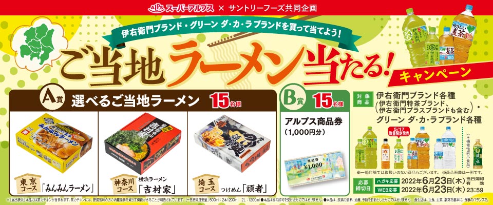 スーパーアルプス × サントリーフーズ共同企画 伊右衛門ブランド・グリーン ダ・カ・ラブランドを買って当てよう！ご当地ラーメン当たる！キャンペーン A賞 選べるご当地ラーメン 15名様 東京コース 「みんみんラーメン」 神奈川コース 横浜ラーメン「吉村家」 埼玉コース つけめん「頑者」 B賞 15名様 アルプス商品券（1,000円分） 対象商品 伊右衛門ブランド各種（伊右衛門特茶ブランド、伊右衛門プラスブランドも含む） グリーン ダ・カ・ラブランド各種 ※一部店舗では取扱いのない商品もございます。 ※商品画像は一例です。 応募締切日 ハガキ応募 2022年6月23日（木）※当日消印有効 WEB応募 2022年6月23日（木）23：59 ※[届出表示]本品には茶カテキンが含まれます。 茶カテキンには、肥満気味の方の内臓脂肪を減らす機能があることが報告されています。[一日摂取目安量]600ml：2本1200ml 2L：1200ml ●本品は国の許可を受けたものではありません。●本品は、疾患の診断、治療、予防を目的としたものではありません。 食生活は、主食、主菜、副菜を基本に、食事のバランスを。