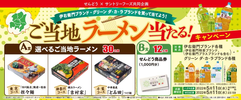 せんどう × サントリーフーズ共同企画 伊右衛門ブランド・グリーン ダ・カ・ラブランドを買って当てよう！ご当地ラーメン当たる！キャンペーン A賞 選べるご当地ラーメン 30名様 東京コース 「四川飯店」陳健一監修 担々麺 神奈川コース 横浜ラーメン「吉村家」 千葉コース 中華蕎麦「とみ田」つけ麺 B賞 12名様 せんどう商品券（1,000円分） 対象商品 伊右衛門ブランド各種（伊右衛門特茶ブランド、伊右衛門プラスブランドも含む） グリーン ダ・カ・ラブランド各種 ※一部店舗では取扱いのない商品もございます。 ※商品画像は一例です。 応募締切日 ハガキ応募 2022年5月11日（水）※当日消印有効 WEB応募 2022年5月11日（水）23：59 ※[届出表示]本品には茶カテキンが含まれます。 茶カテキンには、肥満気味の方の内臓脂肪を減らす機能があることが報告されています。[一日摂取目安量]600ml：2本1200ml 2L：1200ml ●本品は国の許可を受けたものではありません。●本品は、疾患の診断、治療、予防を目的としたものではありません。 食生活は、主食、主菜、副菜を基本に、食事のバランスを。