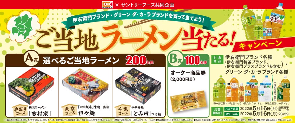オーケー × サントリーフーズ共同企画 伊右衛門ブランド・グリーン ダ・カ・ラブランドを買って当てよう！ご当地ラーメン当たる！キャンペーン A賞 選べるご当地ラーメン 200名様 神奈川コース 横浜ラーメン「吉村家」 東京コース 「四川飯店」陳健一監修 担々麺 千葉コース 中華蕎麦「とみ田」つけ麺 B賞 100名様 オーケー商品券（2,000円分） 対象商品 伊右衛門ブランド各種（伊右衛門特茶ブランド、伊右衛門プラスブランドも含む） グリーン ダ・カ・ラブランド各種 ※一部店舗では取扱いのない商品もございます。 ※商品画像は一例です。 応募締切日 ハガキ応募 2022年5月16日（月）※当日消印有効 WEB応募 2022年5月16日（月）23：59 ※[届出表示]本品には茶カテキンが含まれます。 茶カテキンには、肥満気味の方の内臓脂肪を減らす機能があることが報告されています。[一日摂取目安量]600ml：2本1200ml 2L：1200ml ●本品は国の許可を受けたものではありません。●本品は、疾患の診断、治療、予防を目的としたものではありません。 食生活は、主食、主菜、副菜を基本に、食事のバランスを。