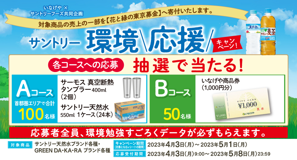 いなげや × サントリーフーズ共同企画 対象商品の売上の一部を【花と緑の東京募金】へ寄付いたします。 サントリー環境応援キャンペーン 各コースへの応募 抽選で当たる! Aコース 首都圏エリアで合計100名様 サーモス 真空断熱タンブラー400ml(2個) サントリー天然水550ml 1ケース(24本) Bコース 50名様 いなげや商品券(1,000円分) 応募者全員、環境勉強すごろくデータが必ずもらえます。 対象商品 サントリー天然水ブランド各種・GREEN DA・KA・RA ブランド各種 キャンペーン期間(対象となるレシートの期間) 2023年4月3日(月)~2023年5月1日(月) 応募受付期間 2023年4月3日(月)9:00~2023年5月8日(月)23:59