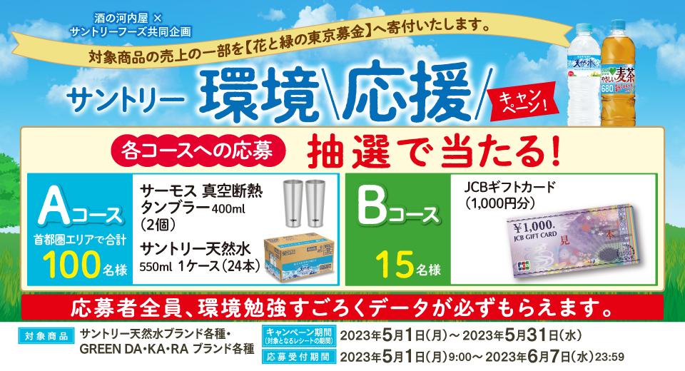 酒の河内屋 × サントリーフーズ共同企画 対象商品の売上の一部を【花と緑の東京募金】へ寄付いたします。 サントリー環境応援キャンペーン 各コースへの応募 抽選で当たる! Aコース 首都圏エリアで合計100名様 サーモス 真空断熱タンブラー400ml(2個) サントリー天然水550ml 1ケース(24本) Bコース 15名様 JCBギフトカード(1,000円分) 応募者全員、環境勉強すごろくデータが必ずもらえます。 対象商品 サントリー天然水ブランド各種・GREEN DA・KA・RA ブランド各種 キャンペーン期間(対象となるレシートの期間) 2023年5月1日(月)~2023年5月31日(水) 応募受付期間 2023年5月1日(月)9:00~2023年6月7日(水)23:59