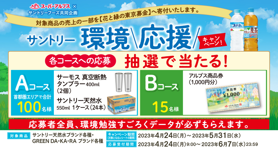 スーパーアルプス × サントリーフーズ共同企画 対象商品の売上の一部を【花と緑の東京募金】へ寄付いたします。 サントリー環境応援キャンペーン 各コースへの応募 抽選で当たる! Aコース 首都圏エリアで合計100名様 サーモス 真空断熱タンブラー400ml(2個) サントリー天然水550ml 1ケース(24本) Bコース 15名様 アルプス商品券(1,000円分) 応募者全員、環境勉強すごろくデータが必ずもらえます。 対象商品 サントリー天然水ブランド各種・GREEN DA・KA・RA ブランド各種 キャンペーン期間(対象となるレシートの期間) 2023年4月24日(月)~2023年5月31日(水) 応募受付期間 2023年4月24日(月)9:00~2023年6月7日(水)23:59