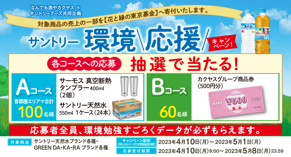 なんでも酒やカクヤス × サントリーフーズ共同企画 対象商品の売上の一部を【花と緑の東京募金】へ寄付いたします。 サントリー環境応援キャンペーン 各コースへの応募 抽選で当たる！ Aコース 首都圏エリアで合計100名様 サーモス 真空断熱タンブラー400ml（2個） サントリー天然水550ml 1ケース（24本） Bコース 60名様 カクヤスグループ商品券（500円分） 応募者全員、環境勉強すごろくデータが必ずもらえます。 対象商品 サントリー天然水ブランド各種・GREEN DA・KA・RA ブランド各種 キャンペーン期間（対象となるレシートまたは宅配納品書の期間） 2023年4月10日（月）～2023年5月1日（月） 応募受付期間 2023年4月10日（月）9：00～2023年5月8日（月）23：59