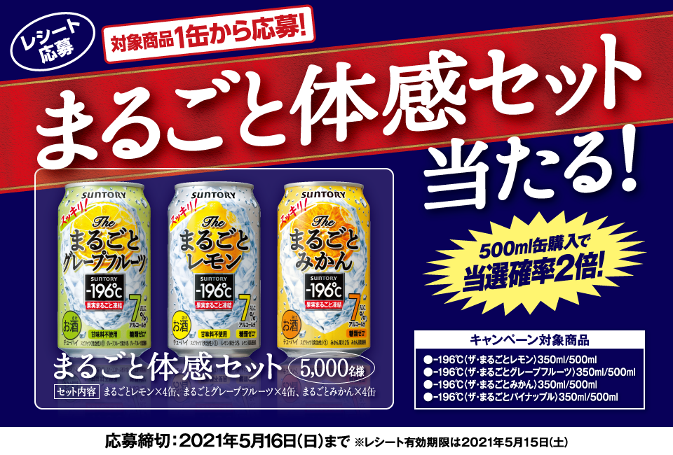 レシート応募 対象商品1缶から応募！ まるごと体感セット当たる！ 500ml缶購入で当選確率2倍！ まるごと体感セット 5,000名様 セット内容 まるごとレモン×4缶、まるごとグレープフルーツ×4缶、まるごとみかん×4缶 キャンペーン対象商品 -196℃〈ザ・まるごとレモン〉350ml/500ml -196℃〈ザ・まるごとグレープフルーツ〉350ml/500ml -196℃〈ザ・まるごとみかん〉350ml/500ml -196℃〈ザ・まるごとパイナップル〉350ml/500ml 応募締切：2021年5月16日（日）まで ※レシート有効期限は2021年5月15日（土）