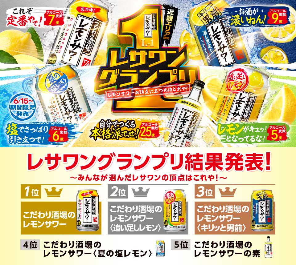 近畿エリア限定 レサワングランプリ レモンサワーの頂点に立つのはどれや！ レサワングランプリ結果発表！～みんなが選んだレサワンの頂点はこれや！～ 【1位】こだわり酒場のレモンサワー 【2位】こだわり酒場のレモンサワー〈追い足しレモン〉【3位】こだわり酒場のレモンサワー〈キリッと男前〉【4位】こだわり酒場のレモンサワー〈夏の塩レモン〉【5位】こだわり酒場のレモンサワーの素