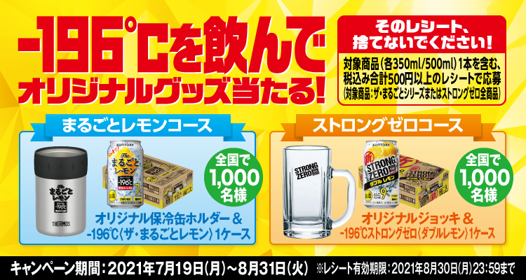 -196℃を飲んでオリジナルグッズ当たる！ そのレシート、捨てないでください！ 対象商品（各350ml/500ml）1本を含む、税込み合計500円以上のレシートで応募（対象商品：ザ・まるごとシリーズまたはストロングゼロ全商品） まるごとレモンコース オリジナル保冷缶ホルダー＆-196℃〈ザ・まるごとレモン〉1ケース 全国で1,000名様 ストロングゼロコース オリジナルジョッキ＆-196℃ストロングゼロ〈ダブルレモン〉1ケース 全国で1,000名様 キャンペーン期間：2021年7月19日（月）～8月31日（火） ※レシート有効期限：2021年8月30日（月）23:59まで
