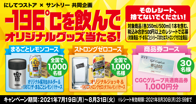 にしてつストア×サントリー共同企画 -196℃を飲んでオリジナルグッズ当たる！ そのレシート、捨てないでください！ 対象商品（各350ml/500ml）1本を含む、税込み合計500円以上のレシートで応募（対象商品：ザ・まるごとシリーズまたはストロングゼロ全商品） まるごとレモンコース オリジナル保冷缶ホルダー＆-196℃〈ザ・まるごとレモン〉1ケース 全国で1,000名様 ストロングゼロコース オリジナルジョッキ＆-196℃ストロングゼロ〈ダブルレモン〉1ケース 全国で1,000名様 商品券コース CGCグループ共通商品券1,000円分 30名様 キャンペーン期間：2021年7月19日（月）～8月31日（火） ※レシート有効期限：2021年8月30日（月）23:59まで