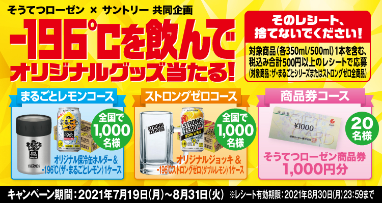 そうてつローゼン×サントリー共同企画 -196℃を飲んでオリジナルグッズ当たる！ そのレシート、捨てないでください！ 対象商品（各350ml/500ml）1本を含む、税込み合計500円以上のレシートで応募（対象商品：ザ・まるごとシリーズまたはストロングゼロ全商品） まるごとレモンコース オリジナル保冷缶ホルダー＆-196℃〈ザ・まるごとレモン〉1ケース 全国で1,000名様 ストロングゼロコース オリジナルジョッキ＆-196℃ストロングゼロ〈ダブルレモン〉1ケース 全国で1,000名様 商品券コース そうてつローゼン商品券1,000円分 20名様 キャンペーン期間：2021年7月19日（月）～8月31日（火） ※レシート有効期限：2021年8月30日（月）23:59まで