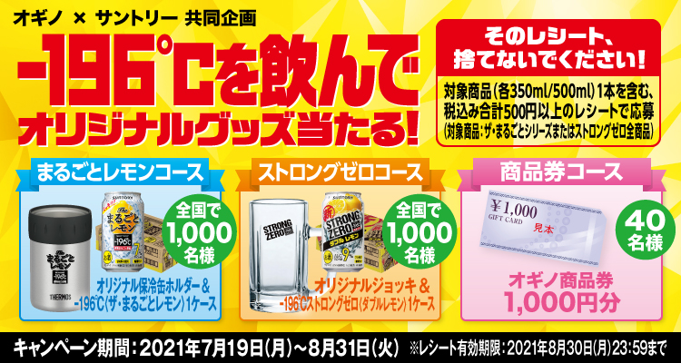 オギノ×サントリー共同企画 -196℃を飲んでオリジナルグッズ当たる！ そのレシート、捨てないでください！ 対象商品（各350ml/500ml）1本を含む、税込み合計500円以上のレシートで応募（対象商品：ザ・まるごとシリーズまたはストロングゼロ全商品） まるごとレモンコース オリジナル保冷缶ホルダー＆-196℃〈ザ・まるごとレモン〉1ケース 全国で1,000名様 ストロングゼロコース オリジナルジョッキ＆-196℃ストロングゼロ〈ダブルレモン〉1ケース 全国で1,000名様 商品券コース オギノ商品券1,000円分 40名様 キャンペーン期間：2021年7月19日（月）～8月31日（火） ※レシート有効期限：2021年8月30日（月）23:59まで