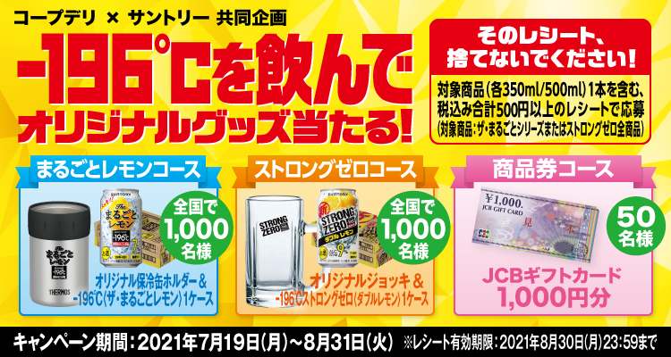 コープデリ×サントリー共同企画 -196℃を飲んでオリジナルグッズ当たる！ そのレシート、捨てないでください！ 対象商品（各350ml/500ml）1本を含む、税込み合計500円以上のレシートで応募（対象商品：ザ・まるごとシリーズまたはストロングゼロ全商品） まるごとレモンコース オリジナル保冷缶ホルダー＆-196℃〈ザ・まるごとレモン〉1ケース 全国で1,000名様 ストロングゼロコース オリジナルジョッキ＆-196℃ストロングゼロ〈ダブルレモン〉1ケース 全国で1,000名様 商品券コース JCBギフトカード1,000円分 50名様 キャンペーン期間：2021年7月19日（月）～8月31日（火） ※レシート有効期限：2021年8月30日（月）23:59まで