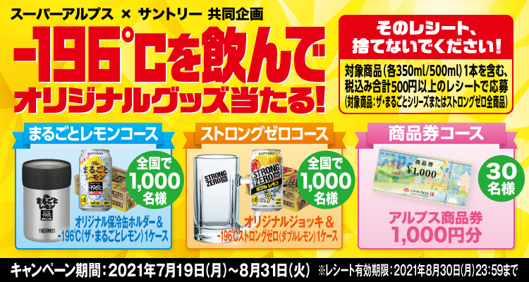 スーパーアルプス×サントリー共同企画 -196℃を飲んでオリジナルグッズ当たる！ そのレシート、捨てないでください！ 対象商品（各350ml/500ml）1本を含む、税込み合計500円以上のレシートで応募（対象商品：ザ・まるごとシリーズまたはストロングゼロ全商品） まるごとレモンコース オリジナル保冷缶ホルダー＆-196℃〈ザ・まるごとレモン〉1ケース 全国で1,000名様 ストロングゼロコース オリジナルジョッキ＆-196℃ストロングゼロ〈ダブルレモン〉1ケース 全国で1,000名様 商品券コース アルプス商品券1,000円分 30名様 キャンペーン期間：2021年7月19日（月）～8月31日（火） ※レシート有効期限：2021年8月30日（月）23:59まで