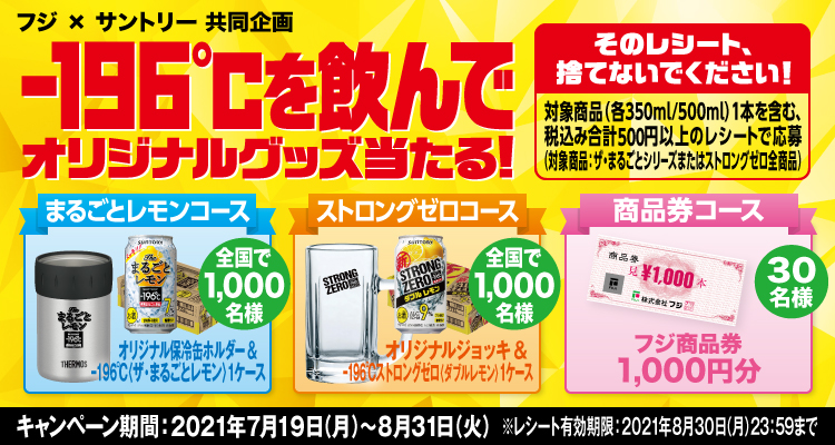 フジ×サントリー共同企画 -196℃を飲んでオリジナルグッズ当たる！ そのレシート、捨てないでください！ 対象商品（各350ml/500ml）1本を含む、税込み合計500円以上のレシートで応募（対象商品：ザ・まるごとシリーズまたはストロングゼロ全商品） まるごとレモンコース オリジナル保冷缶ホルダー＆-196℃〈ザ・まるごとレモン〉1ケース 全国で1,000名様 ストロングゼロコース オリジナルジョッキ＆-196℃ストロングゼロ〈ダブルレモン〉1ケース 全国で1,000名様 商品券コース フジ商品券1,000円分 30名様 キャンペーン期間：2021年7月19日（月）～8月31日（火） ※レシート有効期限：2021年8月30日（月）23:59まで