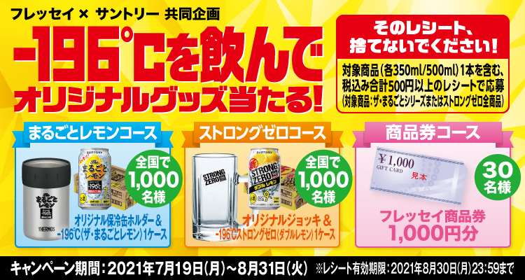 フレッセイ×サントリー共同企画 -196℃を飲んでオリジナルグッズ当たる！ そのレシート、捨てないでください！ 対象商品（各350ml/500ml）1本を含む、税込み合計500円以上のレシートで応募（対象商品：ザ・まるごとシリーズまたはストロングゼロ全商品） まるごとレモンコース オリジナル保冷缶ホルダー＆-196℃〈ザ・まるごとレモン〉1ケース 全国で1,000名様 ストロングゼロコース オリジナルジョッキ＆-196℃ストロングゼロ〈ダブルレモン〉1ケース 全国で1,000名様 商品券コース フレッセイ商品券1,000円分 30名様 キャンペーン期間：2021年7月19日（月）～8月31日（火） ※レシート有効期限：2021年8月30日（月）23:59まで