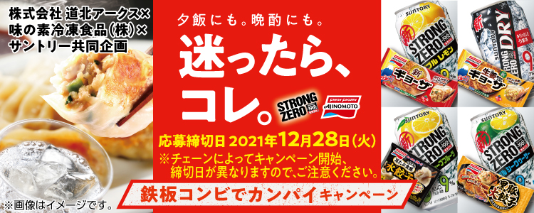 株式会社 道北アークス×味の素冷凍食品（株）×サントリー共同企画 夕飯にも。晩酌にも。迷ったら、コレ。 応募締切日 2021年12月28日（火） ※チェーンによってキャンペーン開始、締切日が異なりますので、ご注意ください。 鉄板コンビでカンパイキャンペーン ※画像はイメージです。