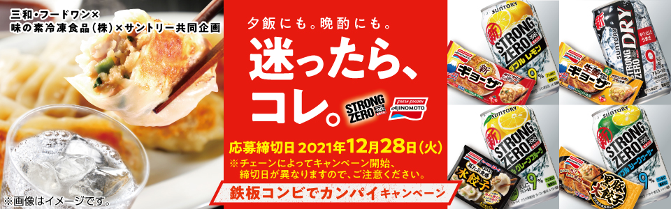 三和・フードワン×味の素冷凍食品（株）×サントリー共同企画 夕飯にも。晩酌にも。迷ったら、コレ。 応募締切日 2021年12月28日（火） ※チェーンによってキャンペーン開始、締切日が異なりますので、ご注意ください。 鉄板コンビでカンパイキャンペーン ※画像はイメージです。