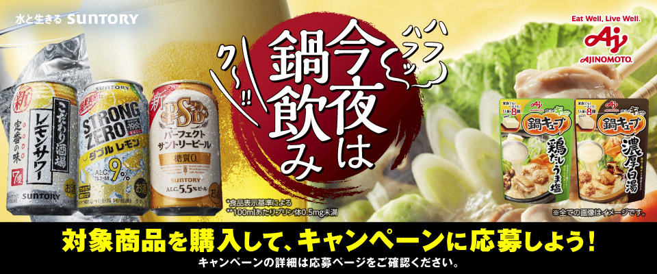 今夜は鍋飲み 対象商品を購入して、キャンペーンに応募しよう！キャンペーンの詳細は応募ページをご確認ください。 *食品表示基準による **100mlあたりプリン体0.5mg未満 ※全ての画像はイメージです。 水と生きる SUNTORY Eat Well, Live Well. AJINOMOTO.
