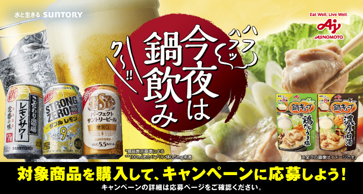 今夜は鍋飲み 対象商品を購入して、キャンペーンに応募しよう！キャンペーンの詳細は応募ページをご確認ください。 *食品表示基準による **100mlあたりプリン体0.5mg未満 ※全ての画像はイメージです。 水と生きる SUNTORY Eat Well, Live Well. AJINOMOTO.