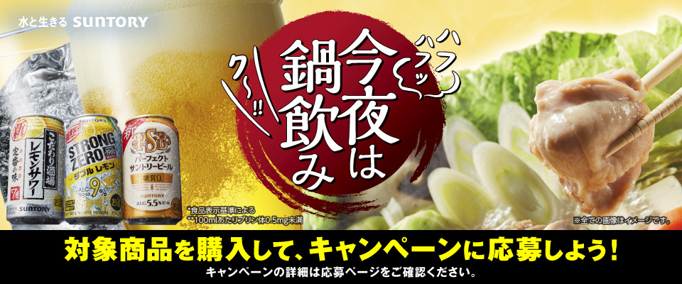 今夜は鍋飲み 対象商品を購入して、キャンペーンに応募しよう！キャンペーンの詳細は応募ページをご確認ください。 *食品表示基準による **100mlあたりプリン体0.5mg未満 ※全ての画像はイメージです。 水と生きる SUNTORY