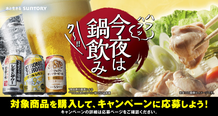 今夜は鍋飲み 対象商品を購入して、キャンペーンに応募しよう！キャンペーンの詳細は応募ページをご確認ください。 *食品表示基準による **100mlあたりプリン体0.5mg未満 ※全ての画像はイメージです。 水と生きる SUNTORY